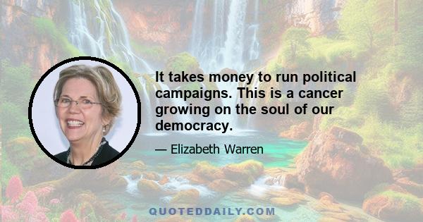 It takes money to run political campaigns. This is a cancer growing on the soul of our democracy.
