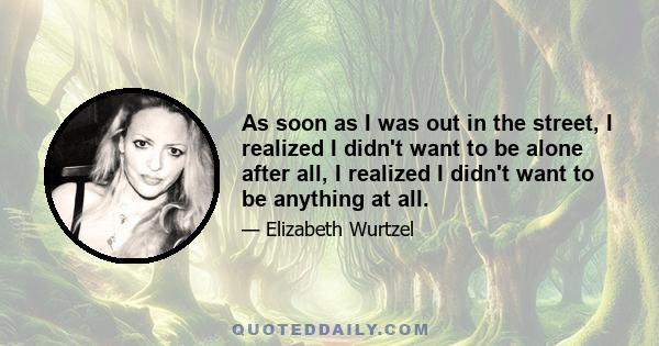 As soon as I was out in the street, I realized I didn't want to be alone after all, I realized I didn't want to be anything at all.