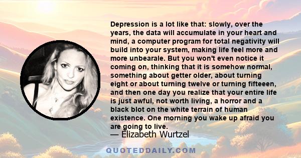 Depression is a lot like that: slowly, over the years, the data will accumulate in your heart and mind, a computer program for total negativity will build into your system, making life feel more and more unbearale. But