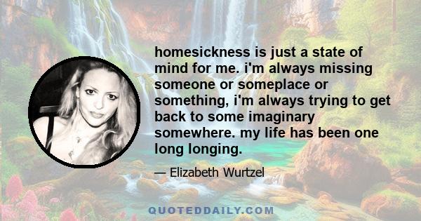 homesickness is just a state of mind for me. i'm always missing someone or someplace or something, i'm always trying to get back to some imaginary somewhere. my life has been one long longing.