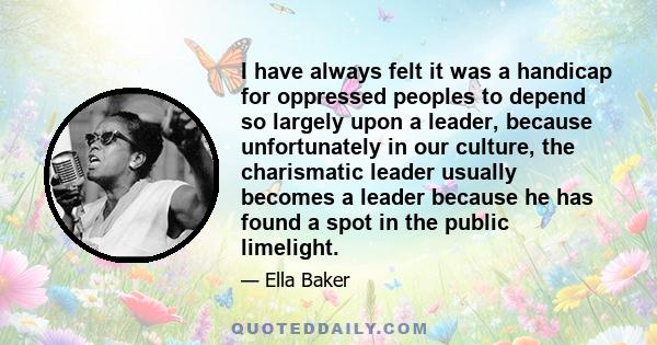 I have always felt it was a handicap for oppressed peoples to depend so largely upon a leader, because unfortunately in our culture, the charismatic leader usually becomes a leader because he has found a spot in the