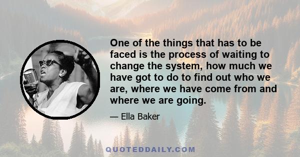 One of the things that has to be faced is the process of waiting to change the system, how much we have got to do to find out who we are, where we have come from and where we are going.