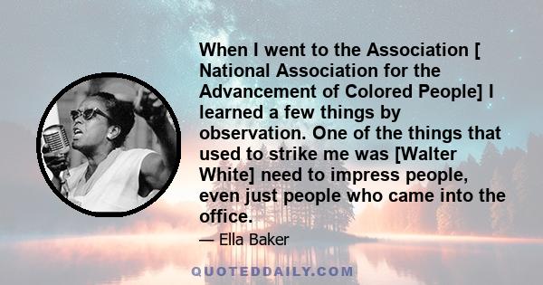 When I went to the Association [ National Association for the Advancement of Colored People] I learned a few things by observation. One of the things that used to strike me was [Walter White] need to impress people,