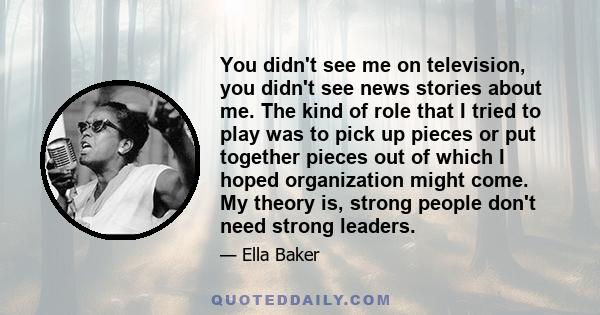 You didn't see me on television, you didn't see news stories about me. The kind of role that I tried to play was to pick up pieces or put together pieces out of which I hoped organization might come. My theory is,