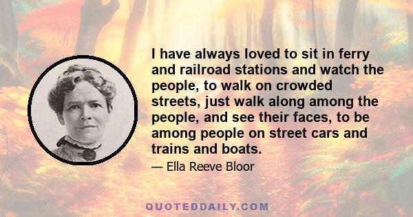 I have always loved to sit in ferry and railroad stations and watch the people, to walk on crowded streets, just walk along among the people, and see their faces, to be among people on street cars and trains and boats.