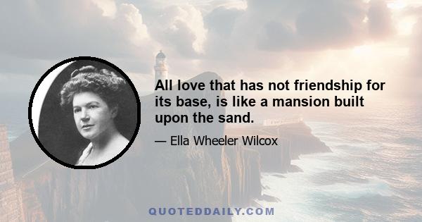 All love that has not friendship for its base, is like a mansion built upon the sand.