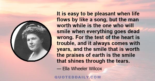 It is easy to be pleasant when life flows by like a song, but the man worth while is the one who will smile when everything goes dead wrong. For the test of the heart is trouble, and it always comes with years, and the