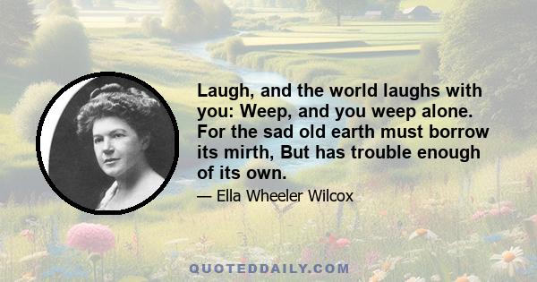 Laugh, and the world laughs with you: Weep, and you weep alone. For the sad old earth must borrow its mirth, But has trouble enough of its own.