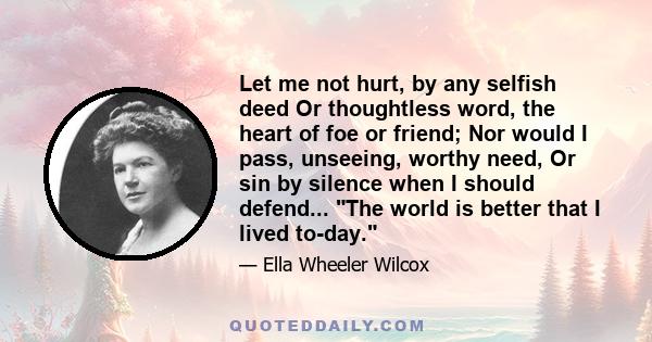 Let me not hurt, by any selfish deed Or thoughtless word, the heart of foe or friend; Nor would I pass, unseeing, worthy need, Or sin by silence when I should defend... The world is better that I lived to-day.