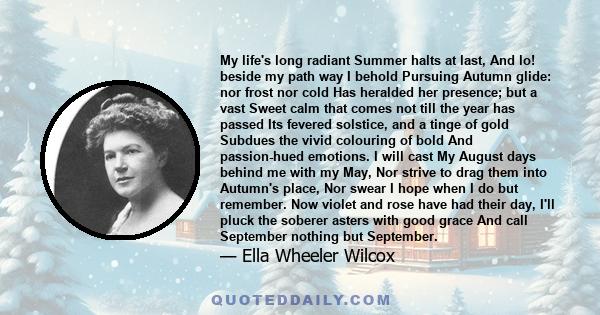 My life's long radiant Summer halts at last, And lo! beside my path way I behold Pursuing Autumn glide: nor frost nor cold Has heralded her presence; but a vast Sweet calm that comes not till the year has passed Its