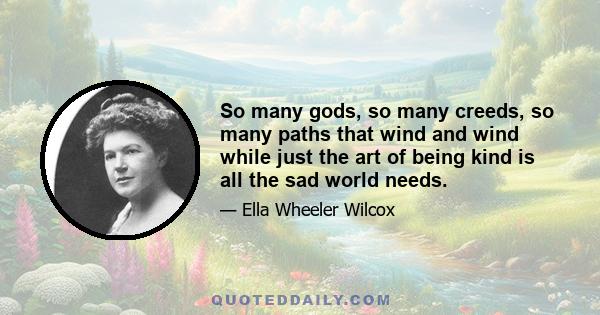 So many gods, so many creeds, so many paths that wind and wind while just the art of being kind is all the sad world needs.