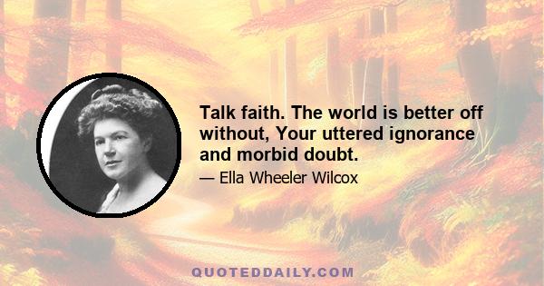 Talk faith. The world is better off without, Your uttered ignorance and morbid doubt.