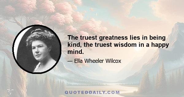 The truest greatness lies in being kind, the truest wisdom in a happy mind.