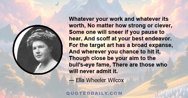 Whatever your work and whatever its worth, No matter how strong or clever, Some one will sneer if you pause to hear, And scoff at your best endeavor. For the target art has a broad expanse, And wherever you chance to