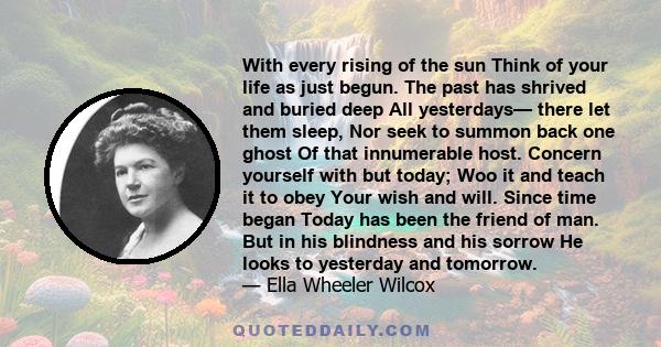 With every rising of the sun Think of your life as just begun. The past has shrived and buried deep All yesterdays— there let them sleep, Nor seek to summon back one ghost Of that innumerable host. Concern yourself with 