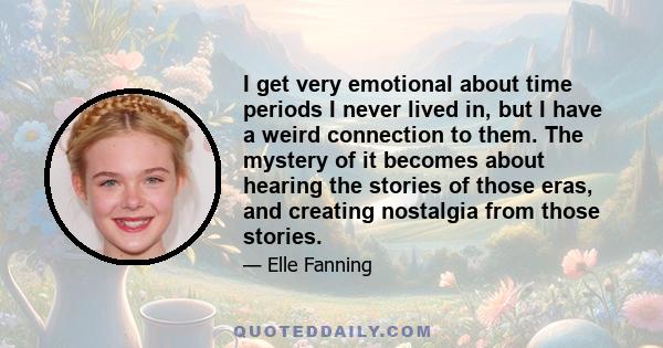 I get very emotional about time periods I never lived in, but I have a weird connection to them. The mystery of it becomes about hearing the stories of those eras, and creating nostalgia from those stories.