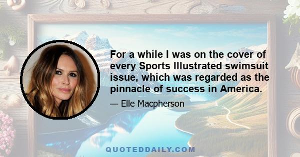 For a while I was on the cover of every Sports Illustrated swimsuit issue, which was regarded as the pinnacle of success in America.
