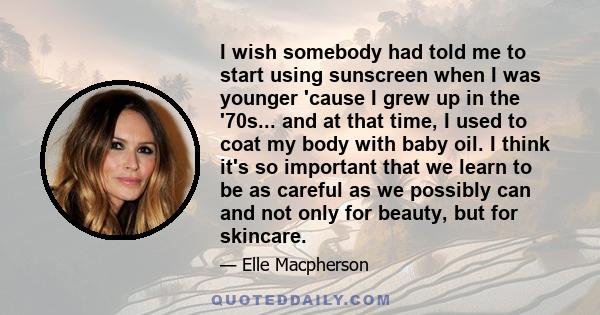 I wish somebody had told me to start using sunscreen when I was younger 'cause I grew up in the '70s... and at that time, I used to coat my body with baby oil. I think it's so important that we learn to be as careful as 