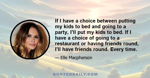 If I have a choice between putting my kids to bed and going to a party, I'll put my kids to bed. If I have a choice of going to a restaurant or having friends round, I'll have friends round. Every time.