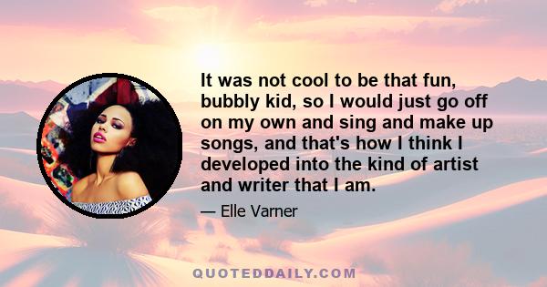 It was not cool to be that fun, bubbly kid, so I would just go off on my own and sing and make up songs, and that's how I think I developed into the kind of artist and writer that I am.