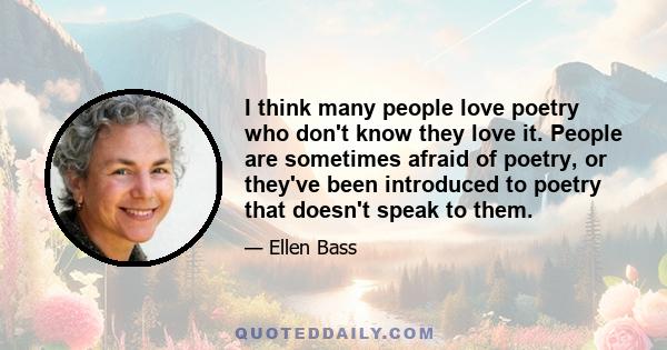 I think many people love poetry who don't know they love it. People are sometimes afraid of poetry, or they've been introduced to poetry that doesn't speak to them.