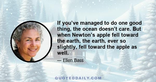 If you’ve managed to do one good thing, the ocean doesn’t care. But when Newton’s apple fell toward the earth, the earth, ever so slightly, fell toward the apple as well.