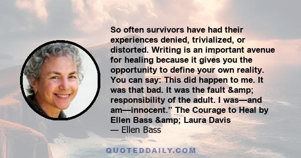 So often survivors have had their experiences denied, trivialized, or distorted. Writing is an important avenue for healing because it gives you the opportunity to define your own reality. You can say: This did happen