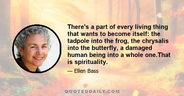 There's a part of every living thing that wants to become itself: the tadpole into the frog, the chrysalis into the butterfly, a damaged human being into a whole one.That is spirituality.