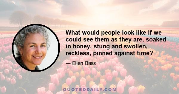 What would people look like if we could see them as they are, soaked in honey, stung and swollen, reckless, pinned against time?