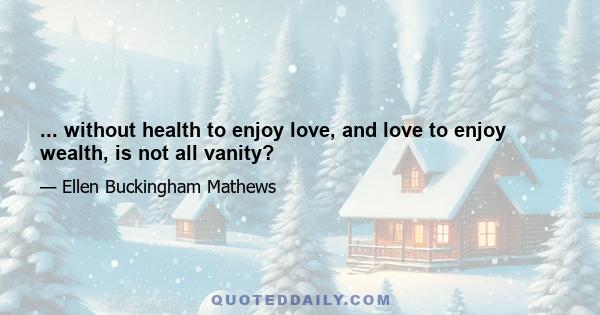 ... without health to enjoy love, and love to enjoy wealth, is not all vanity?