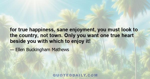 for true happiness, sane enjoyment, you must look to the country, not town. Only you want one true heart beside you with which to enjoy it!