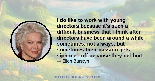 I do like to work with young directors because it's such a difficult business that I think after directors have been around a while sometimes, not always, but sometimes their passion gets siphoned off because they get