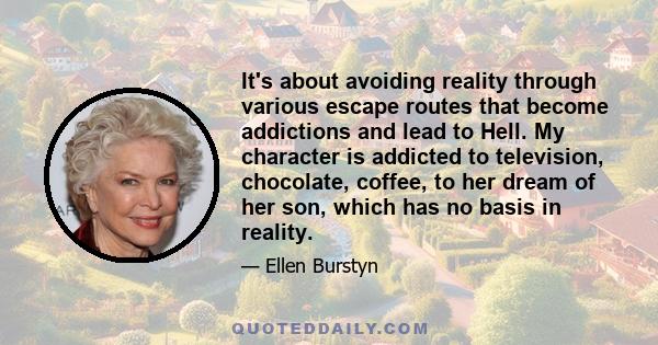 It's about avoiding reality through various escape routes that become addictions and lead to Hell. My character is addicted to television, chocolate, coffee, to her dream of her son, which has no basis in reality.