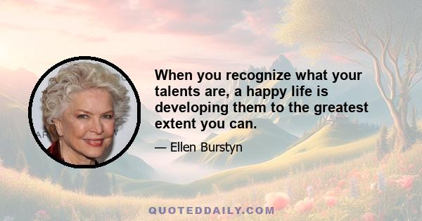 When you recognize what your talents are, a happy life is developing them to the greatest extent you can.