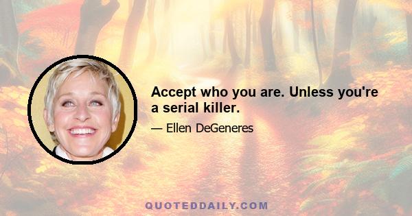 Accept who you are. Unless you're a serial killer.