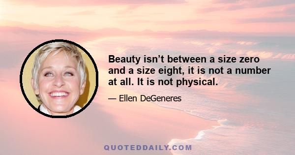 Beauty isn’t between a size zero and a size eight, it is not a number at all. It is not physical.