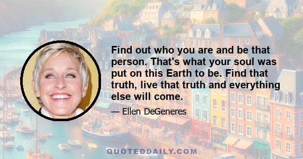 Find out who you are and be that person. That's what your soul was put on this Earth to be. Find that truth, live that truth and everything else will come.