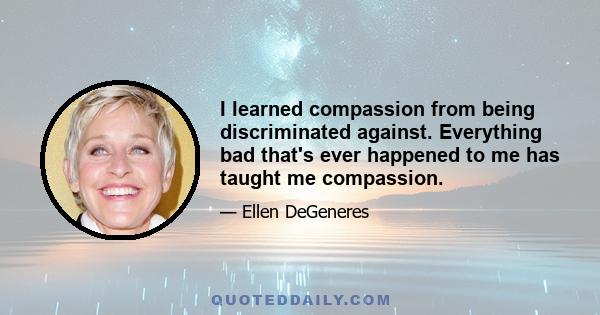 I learned compassion from being discriminated against. Everything bad that's ever happened to me has taught me compassion.