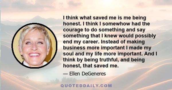 I think what saved me is me being honest. I think I somewhow had the courage to do something and say something that I knew would possibly end my career. Instead of making business more important I made my soul and my