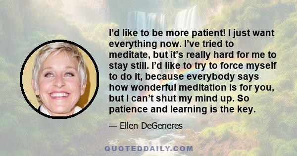 I’d like to be more patient! I just want everything now. I’ve tried to meditate, but it’s really hard for me to stay still. I’d like to try to force myself to do it, because everybody says how wonderful meditation is