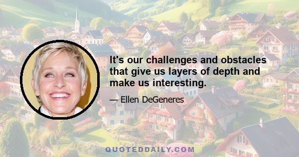 It's our challenges and obstacles that give us layers of depth and make us interesting.