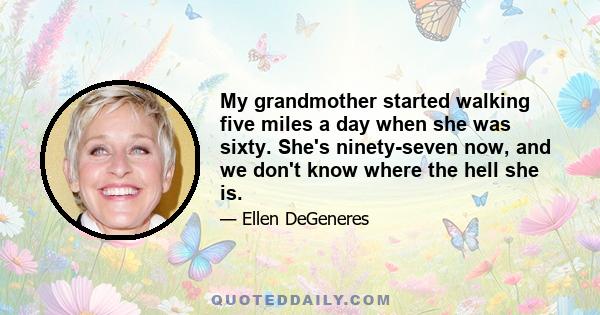 My grandmother started walking five miles a day when she was sixty. She's ninety-seven now, and we don't know where the hell she is.