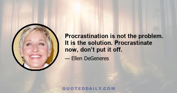 Procrastination is not the problem. It is the solution. Procrastinate now, don’t put it off.