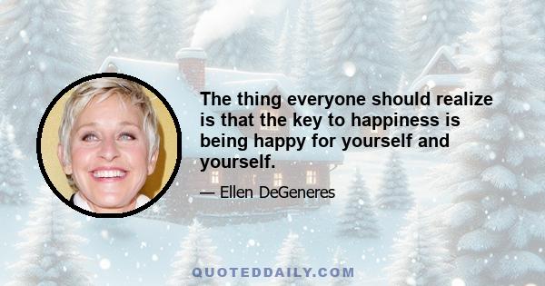 The thing everyone should realize is that the key to happiness is being happy for yourself and yourself.