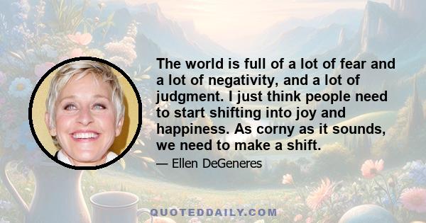 The world is full of a lot of fear and a lot of negativity, and a lot of judgment. I just think people need to start shifting into joy and happiness. As corny as it sounds, we need to make a shift.