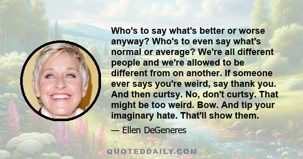 Who's to say what's better or worse anyway? Who's to even say what's normal or average? We're all different people and we're allowed to be different from on another. If someone ever says you're weird, say thank you. And 