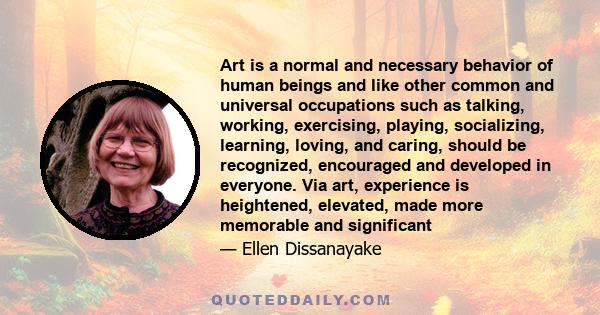 Art is a normal and necessary behavior of human beings and like other common and universal occupations such as talking, working, exercising, playing, socializing, learning, loving, and caring, should be recognized,