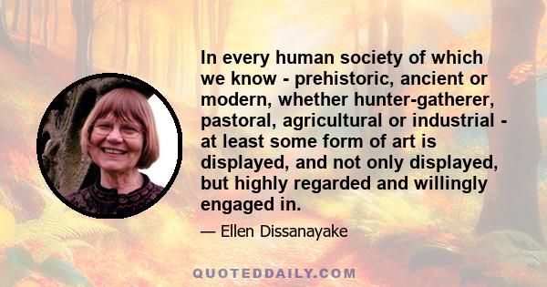 In every human society of which we know - prehistoric, ancient or modern, whether hunter-gatherer, pastoral, agricultural or industrial - at least some form of art is displayed, and not only displayed, but highly