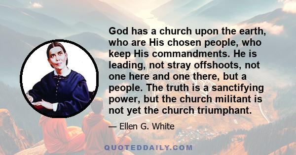 God has a church upon the earth, who are His chosen people, who keep His commandments. He is leading, not stray offshoots, not one here and one there, but a people. The truth is a sanctifying power, but the church