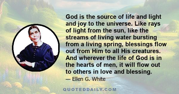 God is the source of life and light and joy to the universe. Like rays of light from the sun, like the streams of living water bursting from a living spring, blessings flow out from Him to all His creatures. And